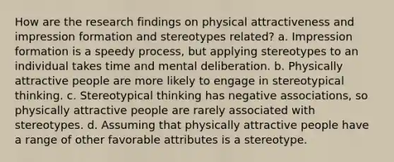 How are the research findings on physical attractiveness and impression formation and stereotypes related? a. Impression formation is a speedy process, but applying stereotypes to an individual takes time and mental deliberation. b. Physically attractive people are more likely to engage in stereotypical thinking. c. Stereotypical thinking has negative associations, so physically attractive people are rarely associated with stereotypes. d. Assuming that physically attractive people have a range of other favorable attributes is a stereotype.