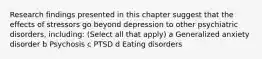 Research findings presented in this chapter suggest that the effects of stressors go beyond depression to other psychiatric disorders, including: (Select all that apply) a Generalized anxiety disorder b Psychosis c PTSD d Eating disorders