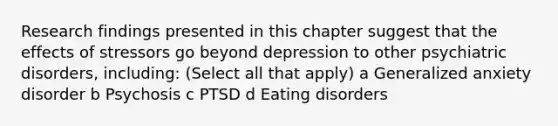 Research findings presented in this chapter suggest that the effects of stressors go beyond depression to other psychiatric disorders, including: (Select all that apply) a Generalized anxiety disorder b Psychosis c PTSD d Eating disorders