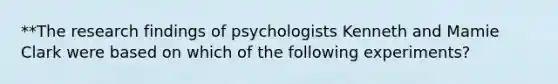 **The research findings of psychologists Kenneth and Mamie Clark were based on which of the following experiments?