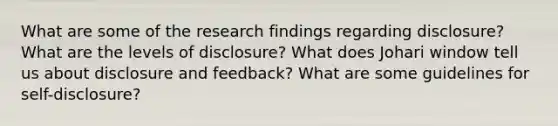 What are some of the research findings regarding disclosure? What are the levels of disclosure? What does Johari window tell us about disclosure and feedback? What are some guidelines for self-disclosure?