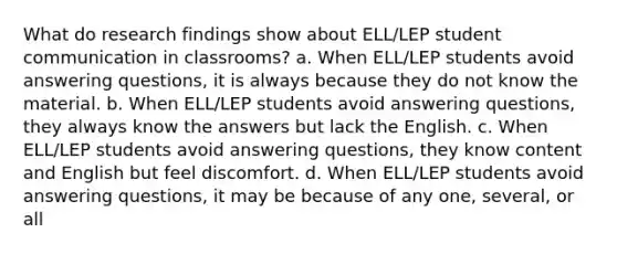 What do research findings show about ELL/LEP student communication in classrooms? a. When ELL/LEP students avoid answering questions, it is always because they do not know the material. b. When ELL/LEP students avoid answering questions, they always know the answers but lack the English. c. When ELL/LEP students avoid answering questions, they know content and English but feel discomfort. d. When ELL/LEP students avoid answering questions, it may be because of any one, several, or all