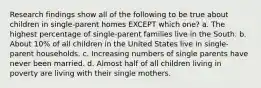 Research findings show all of the following to be true about children in single-parent homes EXCEPT which one? a. The highest percentage of single-parent families live in the South. b. About 10% of all children in the United States live in single-parent households. c. Increasing numbers of single parents have never been married. d. Almost half of all children living in poverty are living with their single mothers.