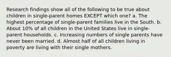 Research findings show all of the following to be true about children in single-parent homes EXCEPT which one? a. The highest percentage of single-parent families live in the South. b. About 10% of all children in the United States live in single-parent households. c. Increasing numbers of single parents have never been married. d. Almost half of all children living in poverty are living with their single mothers.