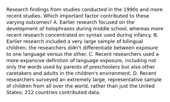 Research findings from studies conducted in the 1990s and more recent studies. Which important factor contributed to these varying outcomes? A. Earlier research focused on the development of holophrases during middle school, whereas more recent research concentrated on syntax used during infancy. B. Earlier research included a very large sample of bilingual children; the researchers didn't differentiate between exposure to one language versus the other. C. Recent researchers used a more expansive definition of language exposure, including not only the words used by parents of preschoolers but also other caretakers and adults in the children's environment. D. Recent researchers surveyed an extremely large, representative sample of children from all over the world, rather than just the United States; 212 countries contributed data.