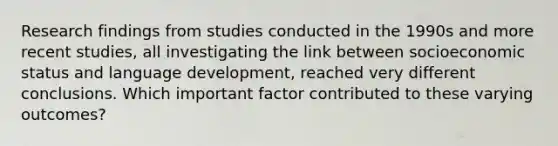 Research findings from studies conducted in the 1990s and more recent studies, all investigating the link between socioeconomic status and language development, reached very different conclusions. Which important factor contributed to these varying outcomes?