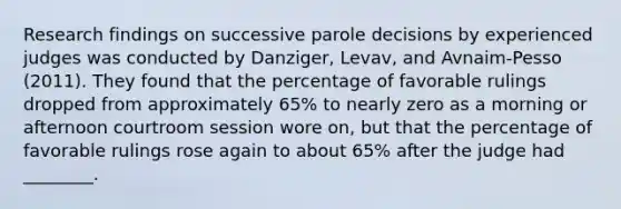 Research findings on successive parole decisions by experienced judges was conducted by Danziger, Levav, and Avnaim-Pesso (2011). They found that the percentage of favorable rulings dropped from approximately 65% to nearly zero as a morning or afternoon courtroom session wore on, but that the percentage of favorable rulings rose again to about 65% after the judge had ________.