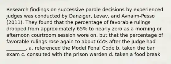 Research findings on successive parole decisions by experienced judges was conducted by Danziger, Levav, and Avnaim-Pesso (2011). They found that the percentage of favorable rulings dropped from approximately 65% to nearly zero as a morning or afternoon courtroom session wore on, but that the percentage of favorable rulings rose again to about 65% after the judge had ________. a. referenced the Model Penal Code b. taken the bar exam c. consulted with the prison warden d. taken a food break