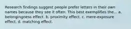 Research findings suggest people prefer letters in their own names because they see it often. This best exemplifies the... a. belongingness effect. b. proximity effect. c. mere-exposure effect. d. matching effect.