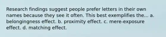 Research findings suggest people prefer letters in their own names because they see it often. This best exemplifies the... a. belongingness effect. b. proximity effect. c. mere-exposure effect. d. matching effect.