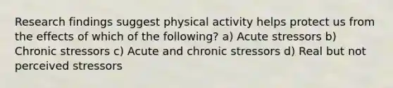 Research findings suggest physical activity helps protect us from the effects of which of the following? a) Acute stressors b) Chronic stressors c) Acute and chronic stressors d) Real but not perceived stressors