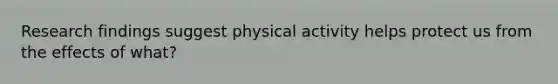 Research findings suggest physical activity helps protect us from the effects of what?