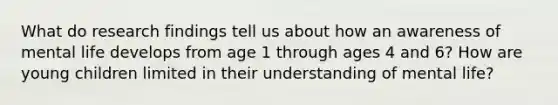 What do research findings tell us about how an awareness of mental life develops from age 1 through ages 4 and 6? How are young children limited in their understanding of mental life?