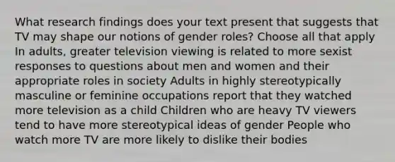 What research findings does your text present that suggests that TV may shape our notions of gender roles? Choose all that apply In adults, greater television viewing is related to more sexist responses to questions about men and women and their appropriate roles in society Adults in highly stereotypically masculine or feminine occupations report that they watched more television as a child Children who are heavy TV viewers tend to have more stereotypical ideas of gender People who watch more TV are more likely to dislike their bodies