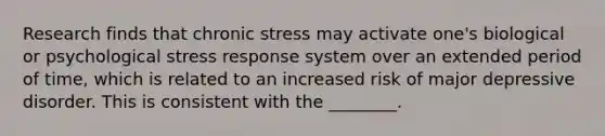 Research finds that chronic stress may activate one's biological or psychological stress response system over an extended period of time, which is related to an increased risk of major depressive disorder. This is consistent with the ________.