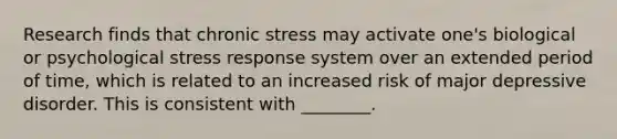 Research finds that chronic stress may activate one's biological or psychological stress response system over an extended period of time, which is related to an increased risk of major depressive disorder. This is consistent with ________.