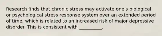 Research finds that chronic stress may activate one's biological or psychological stress response system over an extended period of time, which is related to an increased risk of major depressive disorder. This is consistent with __________.