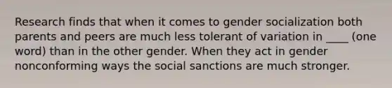 Research finds that when it comes to gender socialization both parents and peers are much less tolerant of variation in ____ (one word) than in the other gender. When they act in gender nonconforming ways the social sanctions are much stronger.