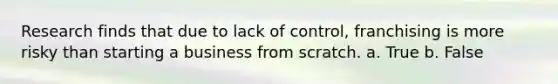 Research finds that due to lack of control, franchising is more risky than starting a business from scratch. a. True b. False