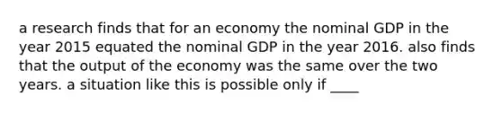 a research finds that for an economy the nominal GDP in the year 2015 equated the nominal GDP in the year 2016. also finds that the output of the economy was the same over the two years. a situation like this is possible only if ____