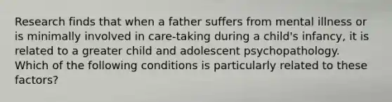 Research finds that when a father suffers from mental illness or is minimally involved in care-taking during a child's infancy, it is related to a greater child and adolescent psychopathology. Which of the following conditions is particularly related to these factors?