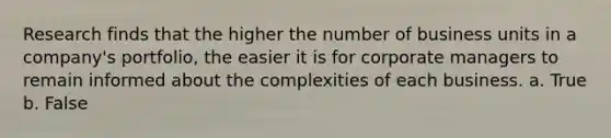 Research finds that the higher the number of business units in a company's portfolio, the easier it is for corporate managers to remain informed about the complexities of each business. a. True b. False