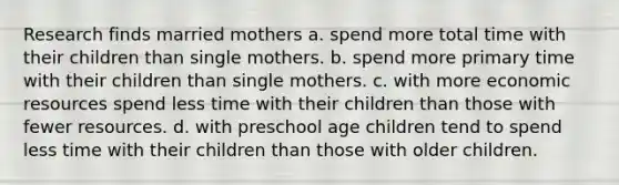 Research finds married mothers a. spend more total time with their children than single mothers. b. spend more primary time with their children than single mothers. c. with more economic resources spend less time with their children than those with fewer resources. d. with preschool age children tend to spend less time with their children than those with older children.