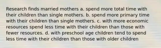 Research finds married mothers a. spend more total time with their children than single mothers. b. spend more primary time with their children than single mothers. c. with more economic resources spend less time with their children than those with fewer resources. d. with preschool age children tend to spend less time with their children than those with older children