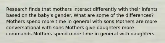 Research finds that mothers interact differently with their infants based on the baby's gender. What are some of the differences? Mothers spend more time in general with sons Mothers are more conversational with sons Mothers give daughters more commands Mothers spend more time in general with daughters.