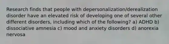 Research finds that people with depersonalization/derealization disorder have an elevated risk of developing one of several other different disorders, including which of the following? a) ADHD b) dissociative amnesia c) mood and anxiety disorders d) anorexia nervosa