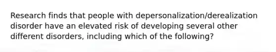 Research finds that people with depersonalization/derealization disorder have an elevated risk of developing several other different disorders, including which of the following?