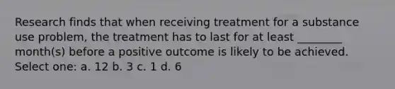 Research finds that when receiving treatment for a substance use problem, the treatment has to last for at least ________ month(s) before a positive outcome is likely to be achieved. Select one: a. 12 b. 3 c. 1 d. 6