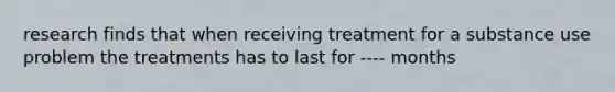 research finds that when receiving treatment for a substance use problem the treatments has to last for ---- months