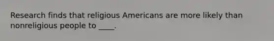 Research finds that religious Americans are more likely than nonreligious people to ____.