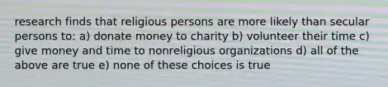 research finds that religious persons are more likely than secular persons to: a) donate money to charity b) volunteer their time c) give money and time to nonreligious organizations d) all of the above are true e) none of these choices is true