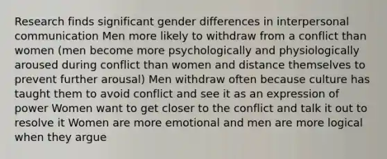 Research finds significant gender differences in interpersonal communication Men more likely to withdraw from a conflict than women (men become more psychologically and physiologically aroused during conflict than women and distance themselves to prevent further arousal) Men withdraw often because culture has taught them to avoid conflict and see it as an expression of power Women want to get closer to the conflict and talk it out to resolve it Women are more emotional and men are more logical when they argue