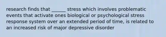 research finds that ______ stress which involves problematic events that activate ones biological or psychological stress response system over an extended period of time, is related to an increased risk of major depressive disorder