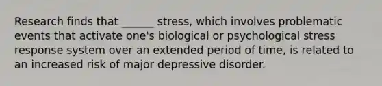 Research finds that ______ stress, which involves problematic events that activate one's biological or psychological stress response system over an extended period of time, is related to an increased risk of major depressive disorder.