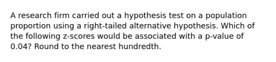 A research firm carried out a hypothesis test on a population proportion using a​ right-tailed alternative hypothesis. Which of the following​ z-scores would be associated with a​ p-value of​ 0.04? Round to the nearest hundredth.