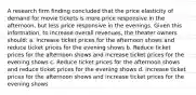 A research firm finding concluded that the price elasticity of demand for movie tickets is more price responsive in the afternoon, but less price responsive in the evenings. Given this information, to increase overall revenues, the theater owners should: a. Increase ticket prices for the afternoon shows and reduce ticket prices for the evening shows b. Reduce ticket prices for the afternoon shows and increase ticket prices for the evening shows c. Reduce ticket prices for the afternoon shows and reduce ticket prices for the evening shows d. Increase ticket prices for the afternoon shows and increase ticket prices for the evening shows