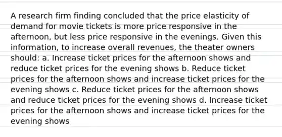 A research firm finding concluded that the price elasticity of demand for movie tickets is more price responsive in the afternoon, but less price responsive in the evenings. Given this information, to increase overall revenues, the theater owners should: a. Increase ticket prices for the afternoon shows and reduce ticket prices for the evening shows b. Reduce ticket prices for the afternoon shows and increase ticket prices for the evening shows c. Reduce ticket prices for the afternoon shows and reduce ticket prices for the evening shows d. Increase ticket prices for the afternoon shows and increase ticket prices for the evening shows