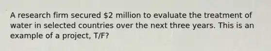 A research firm secured 2 million to evaluate the treatment of water in selected countries over the next three years. This is an example of a project, T/F?