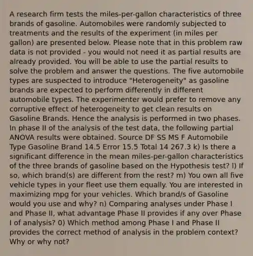 A research firm tests the miles-per-gallon characteristics of three brands of gasoline. Automobiles were randomly subjected to treatments and the results of the experiment (in miles per gallon) are presented below. Please note that in this problem raw data is not provided - you would not need it as partial results are already provided. You will be able to use the partial results to solve the problem and answer the questions. The five automobile types are suspected to introduce "Heterogeneity" as gasoline brands are expected to perform differently in different automobile types. The experimenter would prefer to remove any corruptive effect of heterogeneity to get clean results on Gasoline Brands. Hence the analysis is performed in two phases. In phase II of the analysis of the test data, the following partial ANOVA results were obtained. Source DF SS MS F Automobile Type Gasoline Brand 14.5 Error 15.5 Total 14 267.3 k) Is there a significant difference in the mean miles-per-gallon characteristics of the three brands of gasoline based on the Hypothesis test? l) If so, which brand(s) are different from the rest? m) You own all five vehicle types in your fleet use them equally. You are interested in maximizing mpg for your vehicles. Which brand/s of Gasoline would you use and why? n) Comparing analyses under Phase I and Phase II, what advantage Phase II provides if any over Phase I of analysis? 0) Which method among Phase I and Phase II provides the correct method of analysis in the problem context? Why or why not?