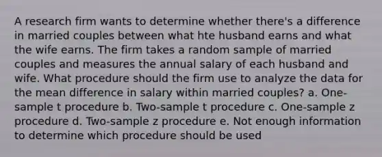 A research firm wants to determine whether there's a difference in married couples between what hte husband earns and what the wife earns. The firm takes a random sample of married couples and measures the annual salary of each husband and wife. What procedure should the firm use to analyze the data for the mean difference in salary within married couples? a. One-sample t procedure b. Two-sample t procedure c. One-sample z procedure d. Two-sample z procedure e. Not enough information to determine which procedure should be used