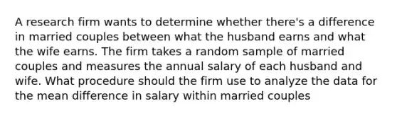 A research firm wants to determine whether there's a difference in married couples between what the husband earns and what the wife earns. The firm takes a random sample of married couples and measures the annual salary of each husband and wife. What procedure should the firm use to analyze the data for the mean difference in salary within married couples