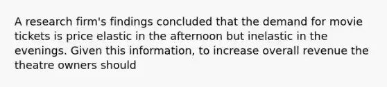 A research firm's findings concluded that the demand for movie tickets is price elastic in the afternoon but inelastic in the evenings. Given this information, to increase overall revenue the theatre owners should