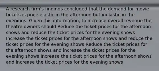 ​A research firm's findings concluded that the demand for movie tickets is price elastic in the afternoon but inelastic in the evenings. Given this information, to increase overall revenue the theatre owners should ​Reduce the ticket prices for the afternoon shows and reduce the ticket prices for the evening shows ​Increase the ticket prices for the afternoon shows and reduce the ticket prices for the evening shows ​Reduce the ticket prices for the afternoon shows and increase the ticket prices for the evening shows ​Increase the ticket prices for the afternoon shows and increase the ticket prices for the evening shows