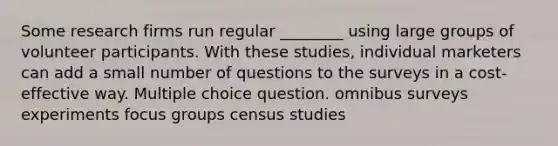 Some research firms run regular ________ using large groups of volunteer participants. With these studies, individual marketers can add a small number of questions to the surveys in a cost-effective way. Multiple choice question. omnibus surveys experiments focus groups census studies