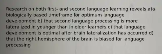 Research on both first- and second language learning reveals a)a biologically based timeframe for optimum language development b) that second language processing is more lateralized in younger than in older learners c) that language development is optimal after brain lateralization has occurred d) that the right hemisphere of the brain is biased for language processing