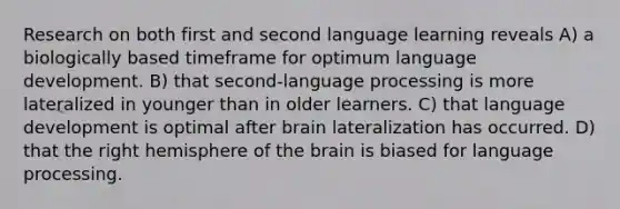 Research on both first and second language learning reveals A) a biologically based timeframe for optimum language development. B) that second-language processing is more lateralized in younger than in older learners. C) that language development is optimal after brain lateralization has occurred. D) that the right hemisphere of the brain is biased for language processing.